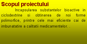 Text Box: Scopul proiectului	Incapsularea substantelor bioactive in ciclodextrine si obtinerea de noi forme polimorfice, printre cele mai eficiente cai de imbunatatire a calitatii medicamentelor. . 