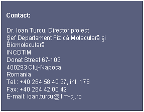 Text Box: Contact:Dr. Ioan Turcu, Director proiectŞef Departament Fizică Moleculară şi BiomolecularăINCDTIMDonat Street 67-103400293 Cluj-NapocaRomaniaTel.: +40 264 58 40 37, int. 176Fax: +40 264 42 00 42E-mail: ioan.turcu@itim-cj.ro