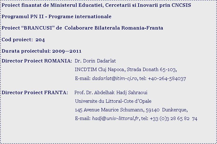 Text Box: Proiect finantat de Ministerul Educatiei, Cercetarii si Inovarii prin CNCSISProgramul PN II - Programe internationaleProiect BRANCUSI de  Colaborare Bilaterala Romania-FrantaCod proiect:  204Durata proiectului: 20092011 Director Proiect ROMANIA:  Dr. Dorin Dadarlat			                        INCDTIM Cluj Napoca, Strada Donath 65-103, 			                        E-mail: dadarlat@itim-cj.ro, tel: +40-264-584037			Director Proiect FRANTA:     Prof. Dr. Abdelhak Hadj Sahraoui			                        Universite du Littoral-Cote dOpale			                        145 Avenue Maurice Schumann, 59140  Dunkerque,			                        E-mail: hadj@univ-littoral.fr, tel: +33 (0)3 28 65 82  74                                             