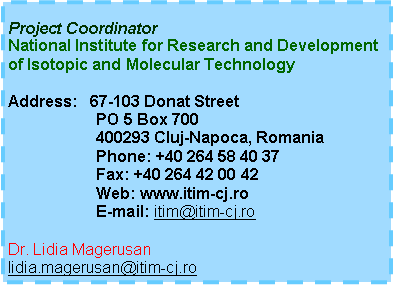Text Box: Project CoordinatorNational Institute for Research and Development of Isotopic and Molecular TechnologyAddress:   67-103 Donat Street                    PO 5 Box 700
                    400293 Cluj-Napoca, Romania
                    Phone: +40 264 58 40 37
                    Fax: +40 264 42 00 42                    Web: www.itim-cj.ro
                    E-mail: itim@itim-cj.ro Dr. Lidia Magerusanlidia.magerusan@itim-cj.ro