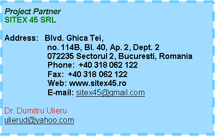 Text Box: Project PartnerSITEX 45 SRLAddress:   Blvd. Ghica Tei,	         no. 114B, Bl. 40, Ap. 2, Dept. 2
                    072235 Sectorul 2, Bucuresti, Romania
                    Phone:  +40 318 062 122                     Fax:  +40 318 062 122 
                    Web: www.sitex45.ro                     E-mail: sitex45@gmail.com Dr. Dumitru Ulieruulierud@yahoo.com