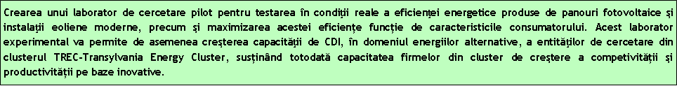 Text Box: Crearea unui laborator de cercetare pilot pentru testarea în condiții reale a eficienței energetice produse de panouri fotovoltaice şi instalații eoliene moderne, precum şi maximizarea acestei eficienţe funcţie de caracteristicile consumatorului. Acest laborator experimental va permite de asemenea creşterea capacității de CDI, în domeniul energiilor alternative, a entităților de cercetare din clusterul TREC-Transylvania Energy Cluster, susţinând totodată capacitatea firmelor din cluster de creştere a competivităţii şi productivităţii pe baze inovative. 