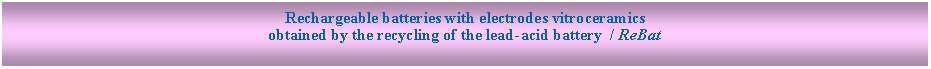 Text Box: Rechargeable batteries with electrodes vitroceramics
obtained by the recycling of the lead-acid battery / ReBat