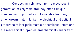 Text Box: 	Conducting polymers are the most recent generation of polymers and they offer a unique combination of properties not available from any other known materials, i.e the electrical and optical properties of inorganic metals or semiconductors and the mechanical properties and chemical variability of 