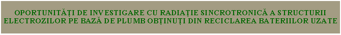 Text Box: OPORTUNITĂȚI DE INVESTIGARE CU RADIAȚIE SINCROTRONICĂ A STRUCTURII ELECTROZILOR PE BAZĂ DE PLUMB OBȚINUȚI DIN RECICLAREA BATERIILOR UZATE 